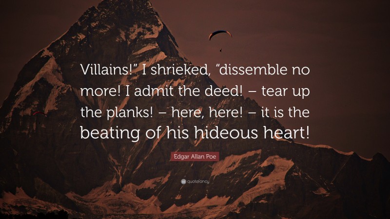 Edgar Allan Poe Quote: “Villains!” I shrieked, “dissemble no more! I admit the deed! – tear up the planks! – here, here! – it is the beating of his hideous heart!”