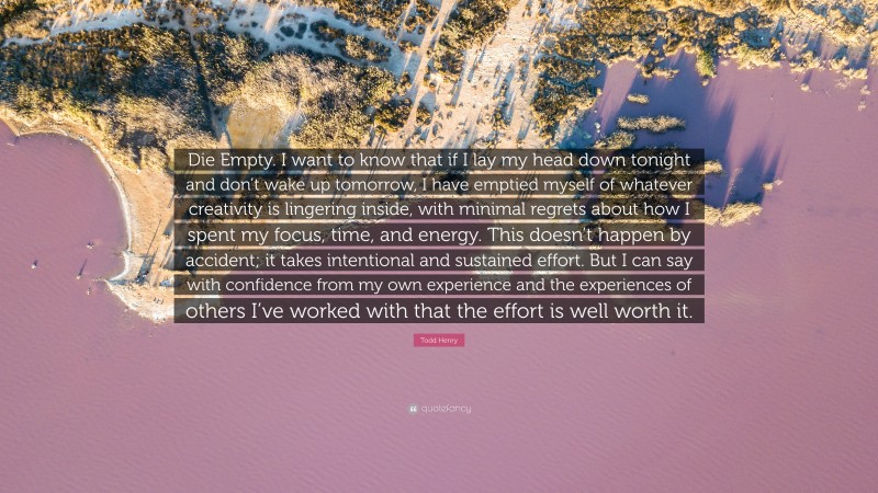 Todd Henry Quote: “Die Empty. I want to know that if I lay my head down tonight and don’t wake up tomorrow, I have emptied myself of whatever creativity is lingering inside, with minimal regrets about how I spent my focus, time, and energy. This doesn’t happen by accident; it takes intentional and sustained effort. But I can say with confidence from my own experience and the experiences of others I’ve worked with that the effort is well worth it.”
