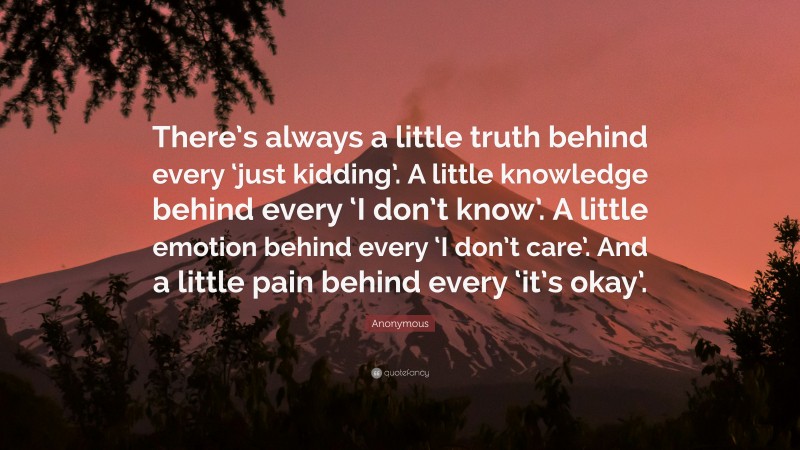 Anonymous Quote: “There’s always a little truth behind every ‘just kidding’. A little knowledge behind every ‘I don’t know’. A little emotion behind every ‘I don’t care’. And a little pain behind every ‘it’s okay’.”