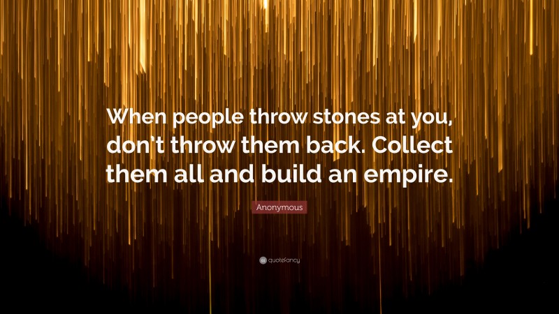 Anonymous Quote: “When people throw stones at you, don’t throw them back. Collect them all and build an empire.”