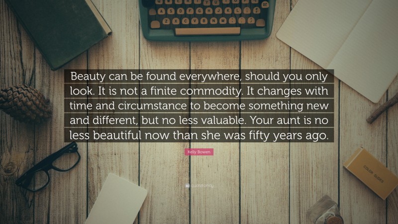 Kelly Bowen Quote: “Beauty can be found everywhere, should you only look. It is not a finite commodity. It changes with time and circumstance to become something new and different, but no less valuable. Your aunt is no less beautiful now than she was fifty years ago.”