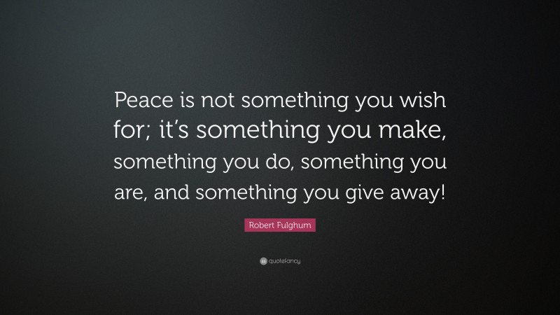 Robert Fulghum Quote: “Peace is not something you wish for; it’s something you make, something you do, something you are, and something you give away!”