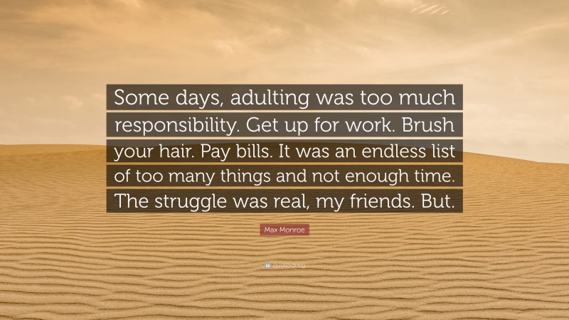 Max Monroe Quote: “Some days, adulting was too much responsibility. Get up for work. Brush your hair. Pay bills. It was an endless list of too many things and not enough time. The struggle was real, my friends. But.”