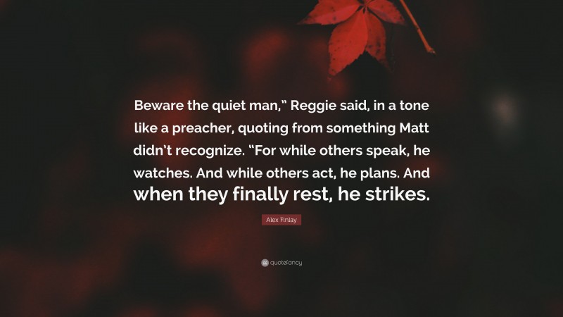Alex Finlay Quote: “Beware the quiet man,” Reggie said, in a tone like a preacher, quoting from something Matt didn’t recognize. “For while others speak, he watches. And while others act, he plans. And when they finally rest, he strikes.”