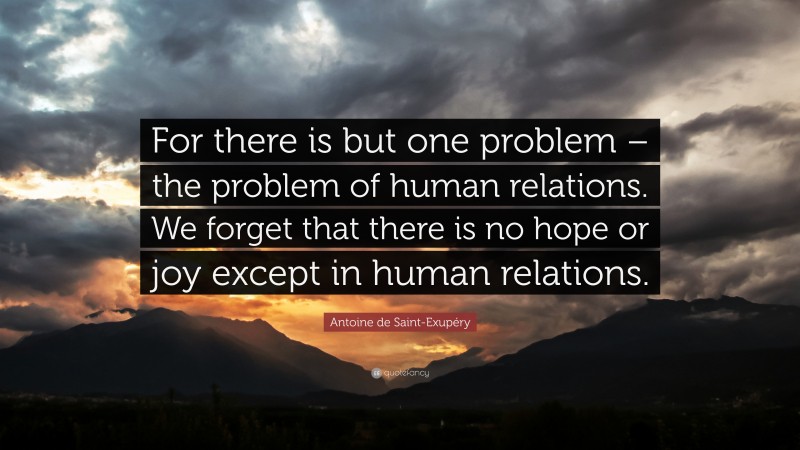 Antoine de Saint-Exupéry Quote: “For there is but one problem – the problem of human relations. We forget that there is no hope or joy except in human relations.”