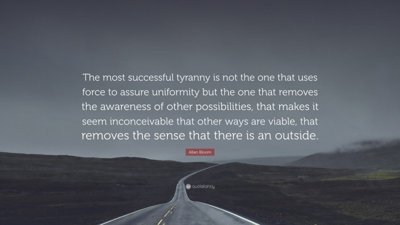 Allan Bloom Quote: “The most successful tyranny is not the one that uses force to assure uniformity but the one that removes the awareness of other possibilities, that makes it seem inconceivable that other ways are viable, that removes the sense that there is an outside.”