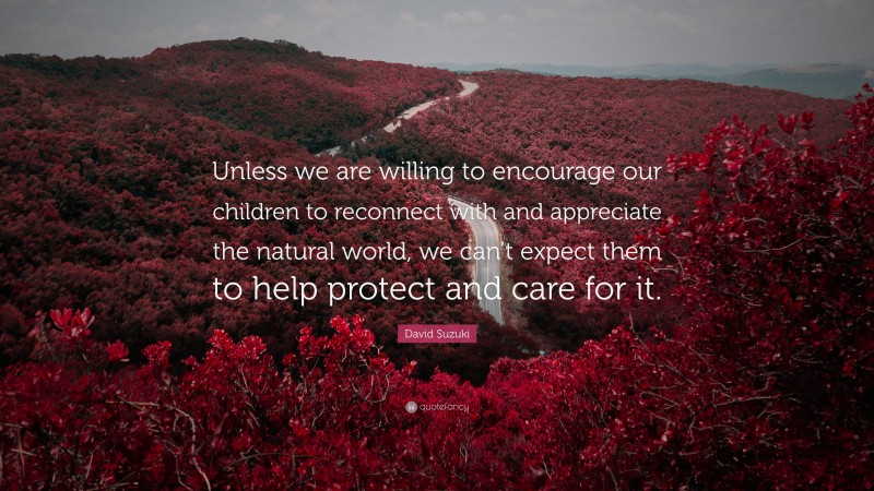 David Suzuki Quote: “Unless we are willing to encourage our children to reconnect with and appreciate the natural world, we can’t expect them to help protect and care for it.”