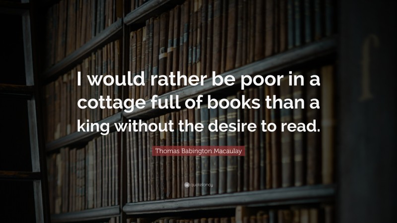 Thomas Babington Macaulay Quote: “I would rather be poor in a cottage full of books than a king without the desire to read.”