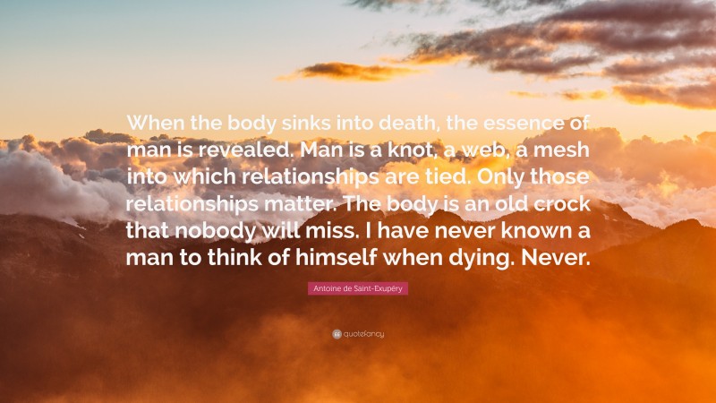 Antoine de Saint-Exupéry Quote: “When the body sinks into death, the essence of man is revealed. Man is a knot, a web, a mesh into which relationships are tied. Only those relationships matter. The body is an old crock that nobody will miss. I have never known a man to think of himself when dying. Never.”