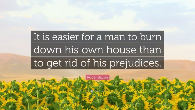 Roger Bacon Quote: “It is easier for a man to burn down his own house than to get rid of his prejudices.”