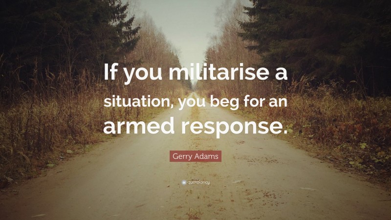 Gerry Adams Quote: “If you militarise a situation, you beg for an armed response.”