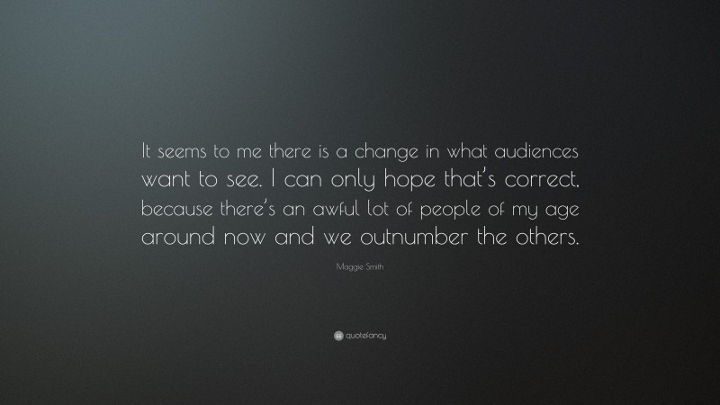Maggie Smith Quote: “It seems to me there is a change in what audiences want to see. I can only hope that’s correct, because there’s an awful lot of people of my age around now and we outnumber the others.”