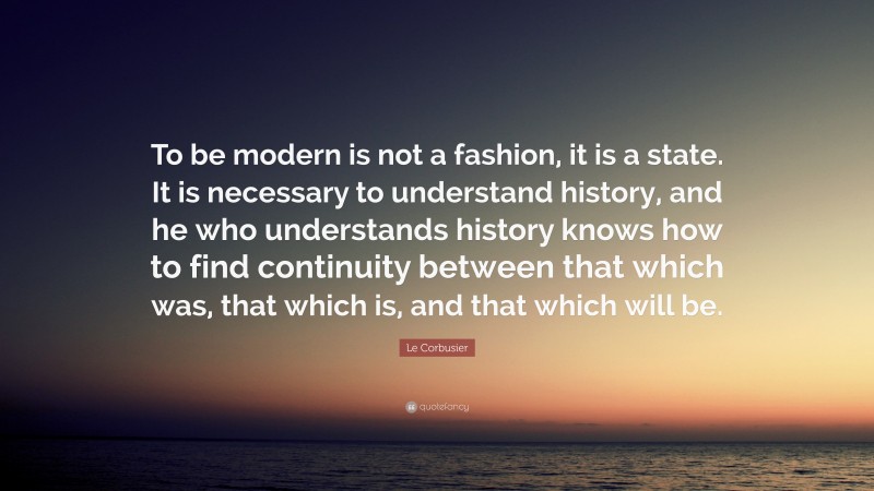 Le Corbusier Quote: “To be modern is not a fashion, it is a state. It is necessary to understand history, and he who understands history knows how to find continuity between that which was, that which is, and that which will be.”