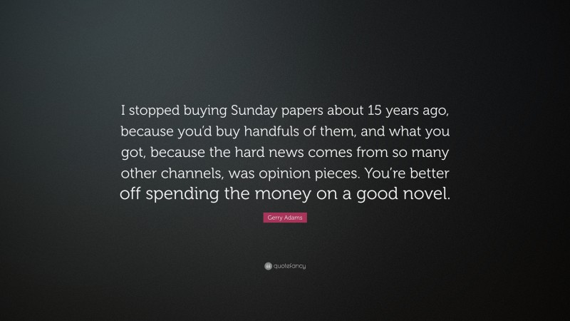 Gerry Adams Quote: “I stopped buying Sunday papers about 15 years ago, because you’d buy handfuls of them, and what you got, because the hard news comes from so many other channels, was opinion pieces. You’re better off spending the money on a good novel.”