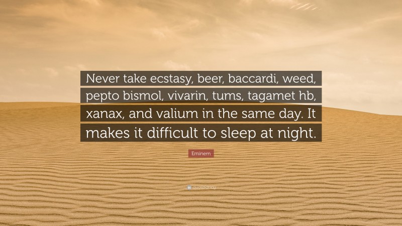 Eminem Quote: “Never take ecstasy, beer, baccardi, weed, pepto bismol, vivarin, tums, tagamet hb, xanax, and valium in the same day. It makes it difficult to sleep at night.”