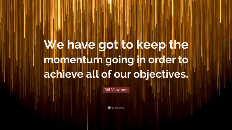 Bill Vaughan Quote: “We have got to keep the momentum going in order to achieve all of our objectives.”
