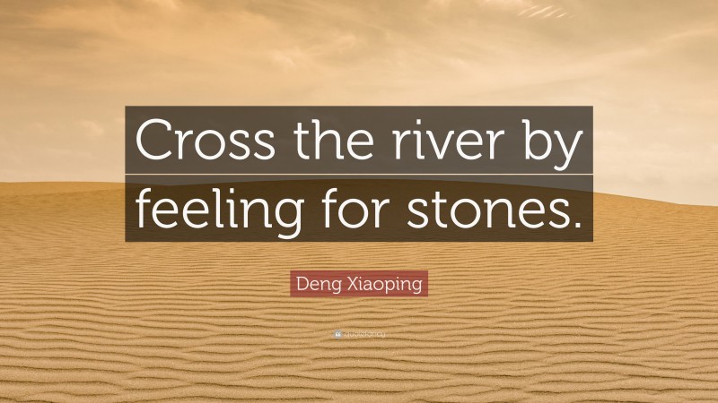 Deng Xiaoping Quote: “Cross the river by feeling for stones.”