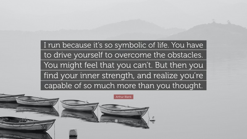 Arthur Blank Quote: “I run because it’s so symbolic of life. You have to drive yourself to overcome the obstacles. You might feel that you can’t. But then you find your inner strength, and realize you’re capable of so much more than you thought.”
