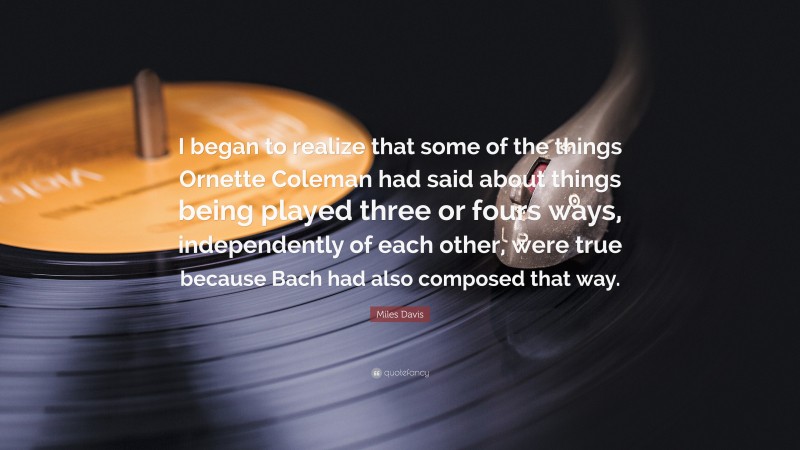 Miles Davis Quote: “I began to realize that some of the things Ornette Coleman had said about things being played three or fours ways, independently of each other, were true because Bach had also composed that way.”