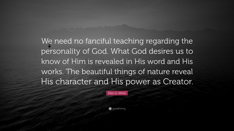 Ellen G. White Quote: “We need no fanciful teaching regarding the personality of God. What God desires us to know of Him is revealed in His word and His works. The beautiful things of nature reveal His character and His power as Creator.”