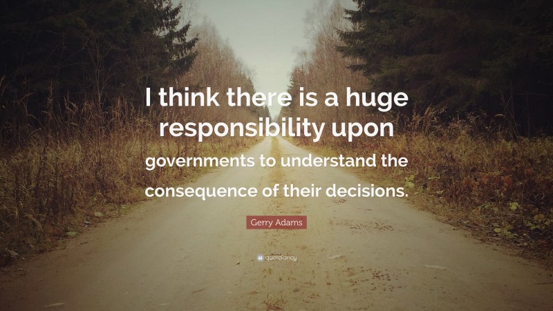 Gerry Adams Quote: “I think there is a huge responsibility upon governments to understand the consequence of their decisions.”