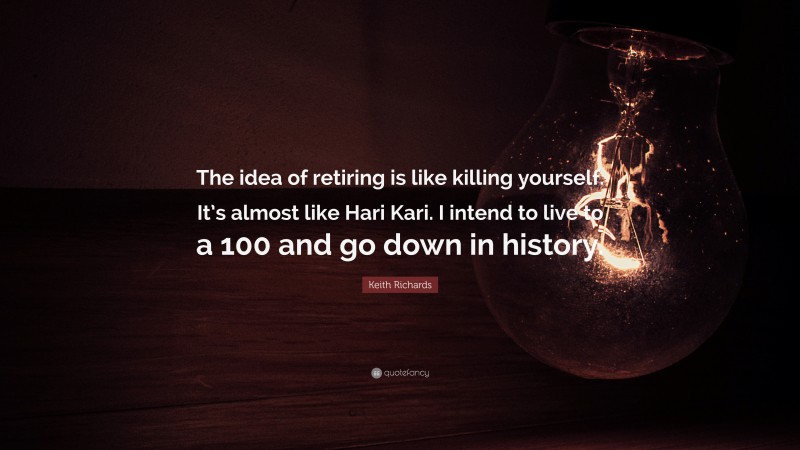 Keith Richards Quote: “The idea of retiring is like killing yourself. It’s almost like Hari Kari. I intend to live to a 100 and go down in history.”