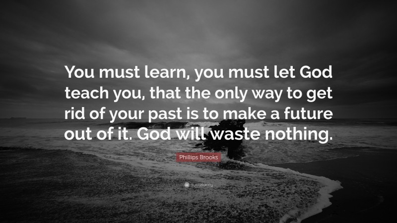 Phillips Brooks Quote: “You must learn, you must let God teach you, that the only way to get rid of your past is to make a future out of it. God will waste nothing.”