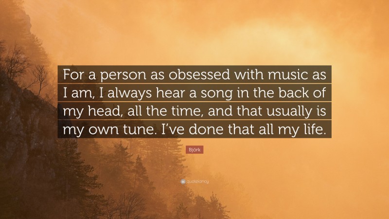 Björk Quote: “For a person as obsessed with music as I am, I always hear a song in the back of my head, all the time, and that usually is my own tune. I’ve done that all my life.”