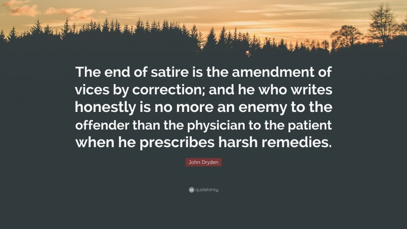 John Dryden Quote: “The end of satire is the amendment of vices by correction; and he who writes honestly is no more an enemy to the offender than the physician to the patient when he prescribes harsh remedies.”