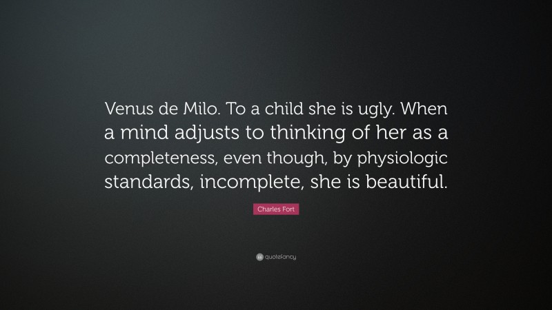 Charles Fort Quote: “Venus de Milo. To a child she is ugly. When a mind adjusts to thinking of her as a completeness, even though, by physiologic standards, incomplete, she is beautiful.”