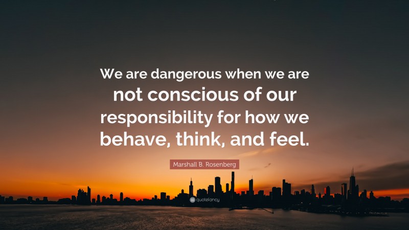 Marshall B. Rosenberg Quote: “We are dangerous when we are not conscious of our responsibility for how we behave, think, and feel.”