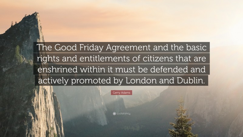 Gerry Adams Quote: “The Good Friday Agreement and the basic rights and entitlements of citizens that are enshrined within it must be defended and actively promoted by London and Dublin.”