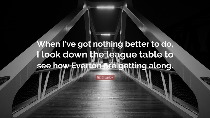 Bill Shankly Quote: “When I’ve got nothing better to do, I look down the league table to see how Everton are getting along.”