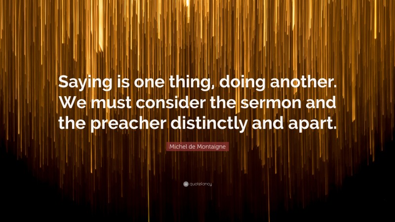 Michel de Montaigne Quote: “Saying is one thing, doing another. We must consider the sermon and the preacher distinctly and apart.”