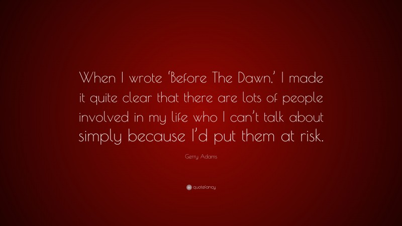 Gerry Adams Quote: “When I wrote ‘Before The Dawn,’ I made it quite clear that there are lots of people involved in my life who I can’t talk about simply because I’d put them at risk.”