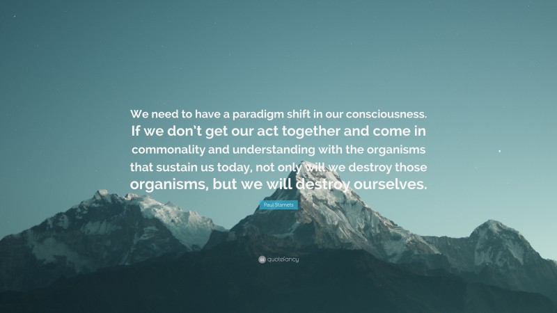 Paul Stamets Quote: “We need to have a paradigm shift in our consciousness. If we don’t get our act together and come in commonality and understanding with the organisms that sustain us today, not only will we destroy those organisms, but we will destroy ourselves.”