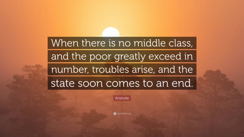 Aristotle Quote: “When there is no middle class, and the poor greatly exceed in number, troubles arise, and the state soon comes to an end.”