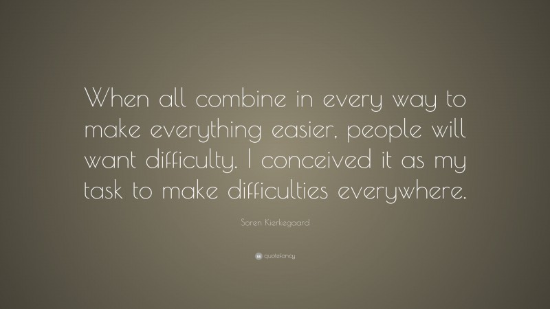 Soren Kierkegaard Quote: “When all combine in every way to make everything easier, people will want difficulty. I conceived it as my task to make difficulties everywhere.”