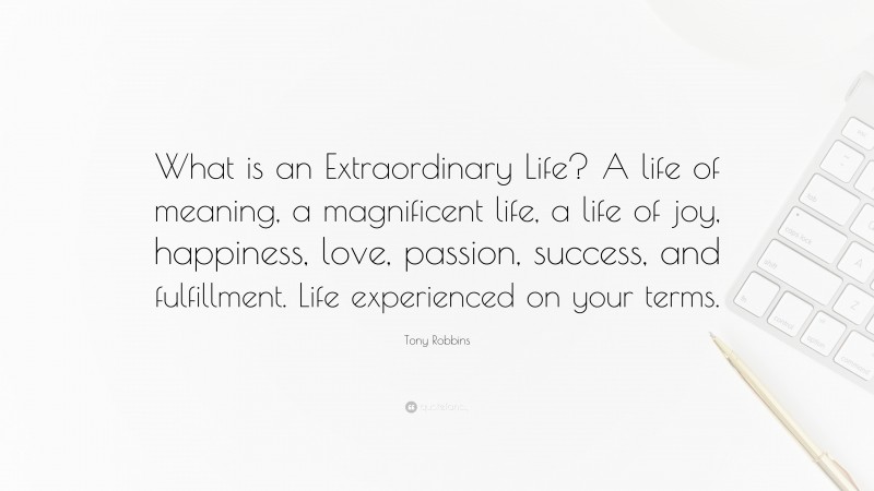 Tony Robbins Quote: “What is an Extraordinary Life? A life of meaning, a magnificent life, a life of joy, happiness, love, passion, success, and fulfillment. Life experienced on your terms.”
