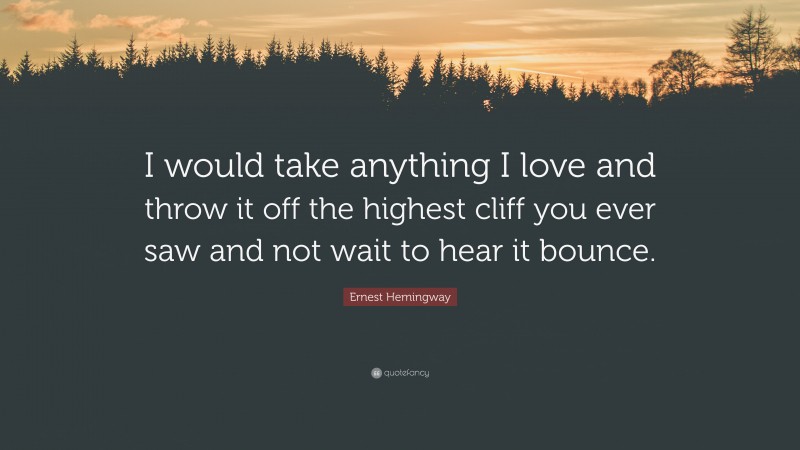 Ernest Hemingway Quote: “I would take anything I love and throw it off the highest cliff you ever saw and not wait to hear it bounce.”