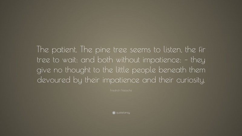 Friedrich Nietzsche Quote: “The patient. The pine tree seems to listen, the fir tree to wait: and both without impatience: – they give no thought to the little people beneath them devoured by their impatience and their curiosity.”