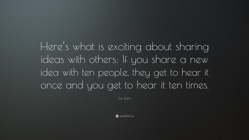 Jim Rohn Quote: “Here’s what is exciting about sharing ideas with others: If you share a new idea with ten people, they get to hear it once and you get to hear it ten times.”
