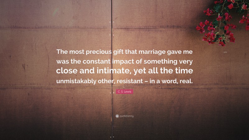 C. S. Lewis Quote: “The most precious gift that marriage gave me was the constant impact of something very close and intimate, yet all the time unmistakably other, resistant – in a word, real.”