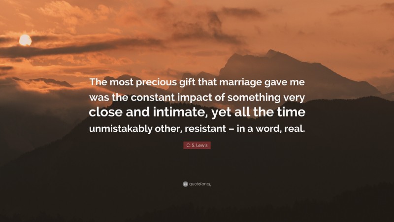 C. S. Lewis Quote: “The most precious gift that marriage gave me was the constant impact of something very close and intimate, yet all the time unmistakably other, resistant – in a word, real.”