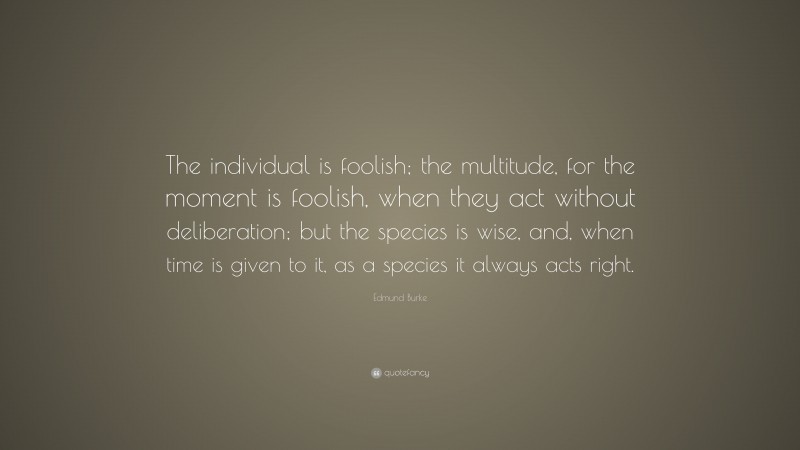 Edmund Burke Quote: “The individual is foolish; the multitude, for the moment is foolish, when they act without deliberation; but the species is wise, and, when time is given to it, as a species it always acts right.”
