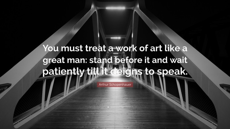 Arthur Schopenhauer Quote: “You must treat a work of art like a great man: stand before it and wait patiently till it deigns to speak.”