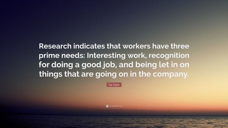 Zig Ziglar Quote: “Research indicates that workers have three prime needs: Interesting work, recognition for doing a good job, and being let in on things that are going on in the company.”