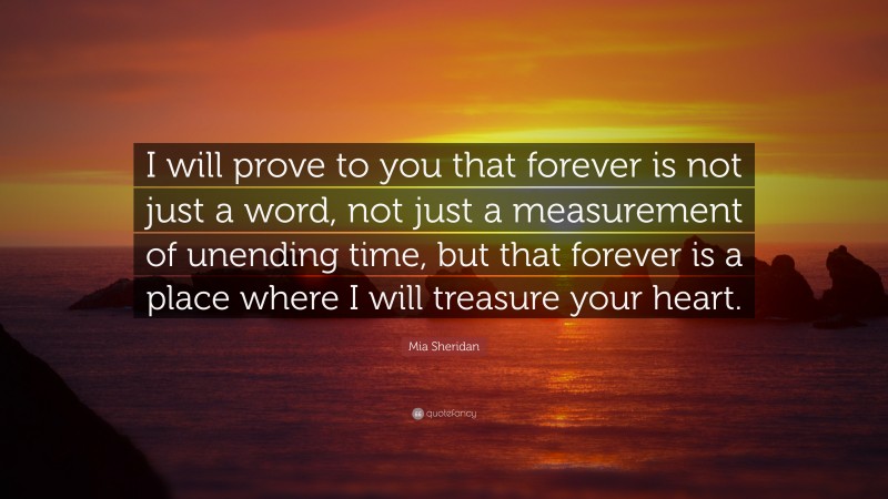 Mia Sheridan Quote: “I will prove to you that forever is not just a word, not just a measurement of unending time, but that forever is a place where I will treasure your heart.”