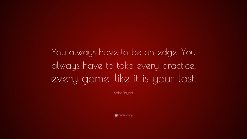 Kobe Bryant Quote: “You always have to be on edge. You always have to take every practice, every game, like it is your last.”