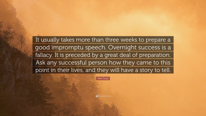 Mark Twain Quote: “It usually takes more than three weeks to prepare a good impromptu speech. Overnight success is a fallacy. It is preceded by a great deal of preparation. Ask any successful person how they came to this point in their lives, and they will have a story to tell.”